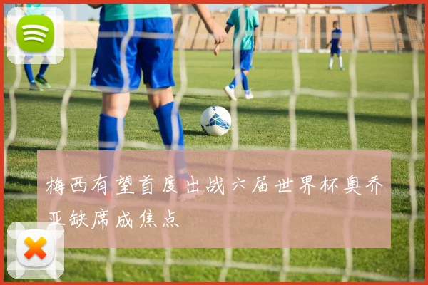 梅西有望首度出战六届世界杯奥乔亚缺席成焦点