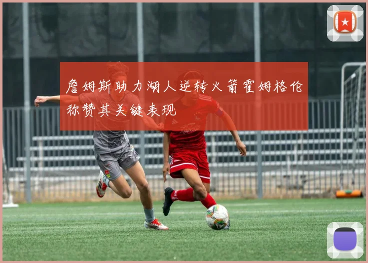 詹姆斯助力湖人逆转火箭霍姆格伦称赞其关键表现