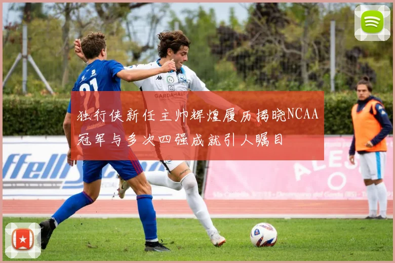 独行侠新任主帅辉煌履历揭晓NCAA冠军与多次四强成就引人瞩目