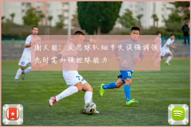 谢文能：反思球队细节失误强调领先时需加强控球能力