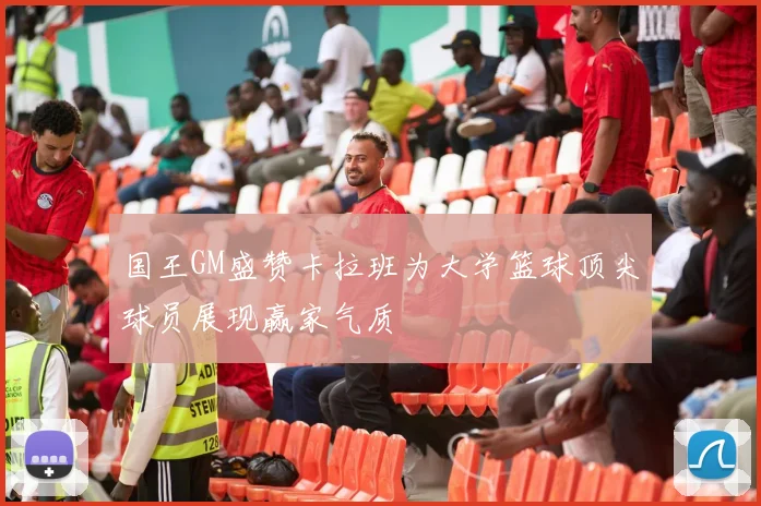国王GM盛赞卡拉班为大学篮球顶尖球员展现赢家气质