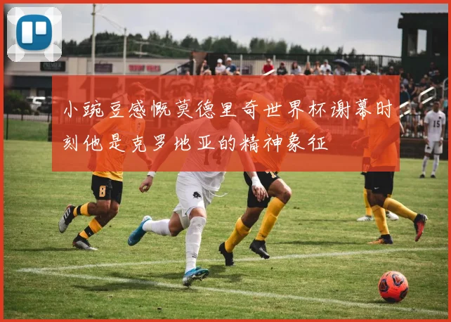 小豌豆感慨莫德里奇世界杯谢幕时刻他是克罗地亚的精神象征