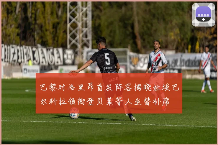 巴黎对洛里昂首发阵容揭晓杜埃巴尔科拉领衔登贝莱等人坐替补席