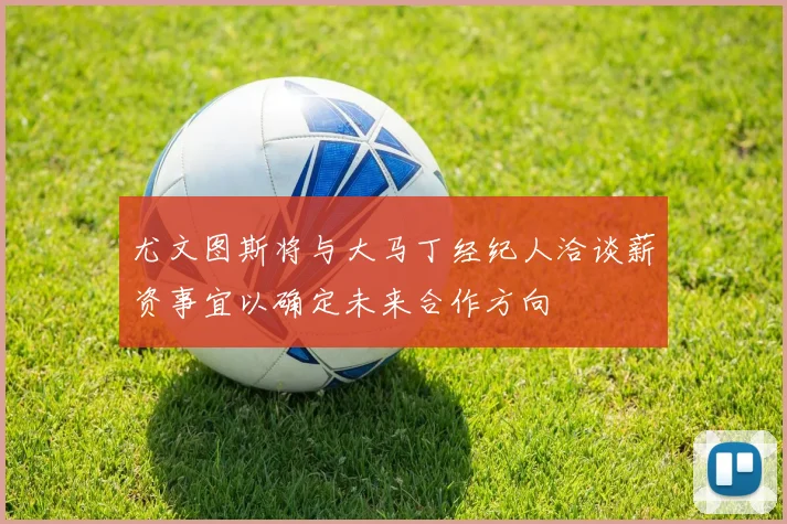 尤文图斯将与大马丁经纪人洽谈薪资事宜以确定未来合作方向