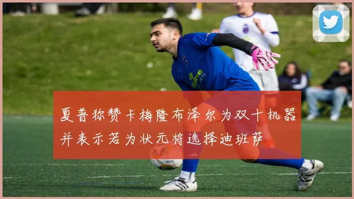 夏普称赞卡梅隆布泽尔为双十机器并表示若为状元将选择迪班萨