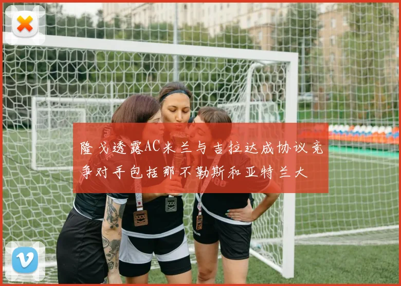 隆戈透露AC米兰与吉拉达成协议竞争对手包括那不勒斯和亚特兰大