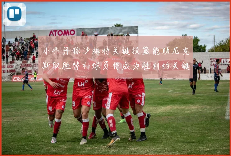 小乔丹称沙梅特关键投篮能助尼克斯取胜替补球员将成为胜利的关键因素