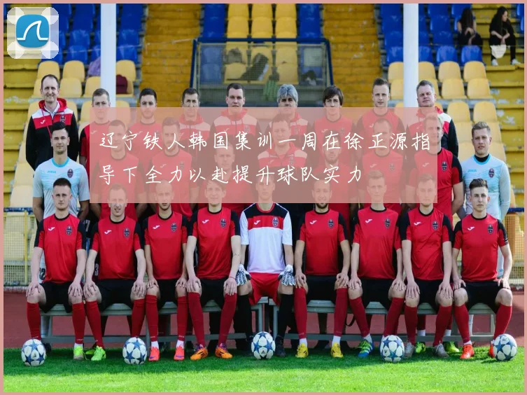 辽宁铁人韩国集训一周在徐正源指导下全力以赴提升球队实力