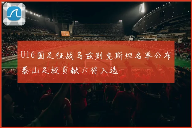 U16国足征战乌兹别克斯坦名单公布泰山足校贡献六将入选